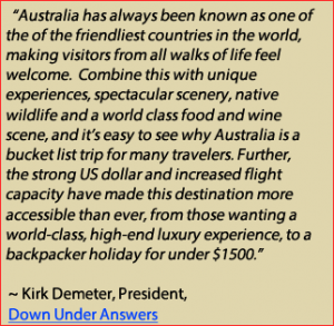 “Australia has always been known as one of the of the friendliest countries in the world, making visitors from all walks of life feel welcome. Combine this with unique experiences, spectacular scenery, native wildlife and a world class food and wine scene, and it’s easy to see why Australia is a bucket list trip for many travelers” said Kirk Demeter. “Further, the strong US dollar and increased flight capacity have made this destination more accessible than ever, from those wanting a world-class, high-end luxury experience, to a backpacker holiday for under $1500.” Down Under Answers